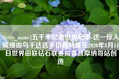 宁波五千米纪录世界纪录-这一惊人成绩由乌干达选手切普特盖在2020年8月14日世界田联钻石联赛揭幕战摩纳哥站创造