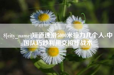 宁波短道速滑5000米接力几个人-中国队巧妙利用交接棒战术