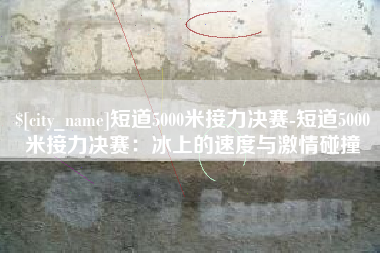 宁波短道5000米接力决赛-短道5000米接力决赛：冰上的速度与激情碰撞