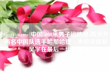 宁波中国5000米男子运动员-而另外两名中国队选手哈那哈提·木哈买提和吴宇在最后一组出场